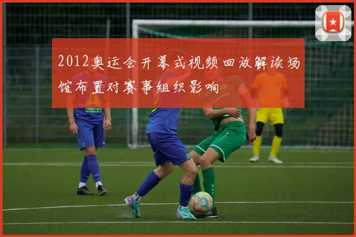 2012奥运会开幕式视频回放解读场馆布置对赛事组织影响