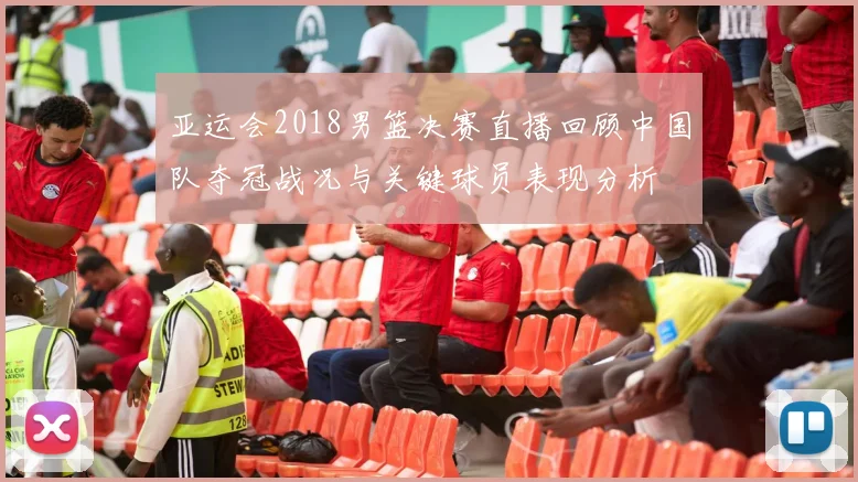 亚运会2018男篮决赛直播回顾中国队夺冠战况与关键球员表现分析