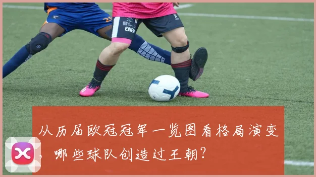 从历届欧冠冠军一览图看格局演变，哪些球队创造过王朝？