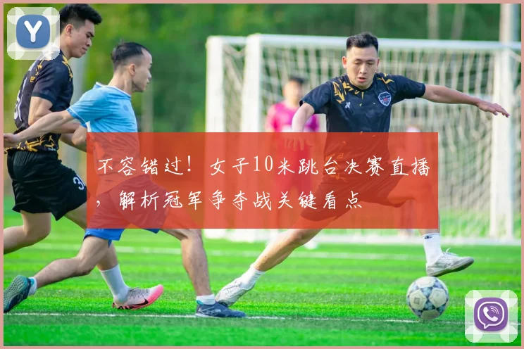 不容错过！女子10米跳台决赛直播，解析冠军争夺战关键看点