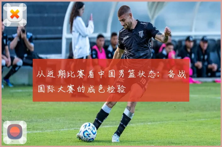 从近期比赛看中国男篮状态：备战国际大赛的成色检验