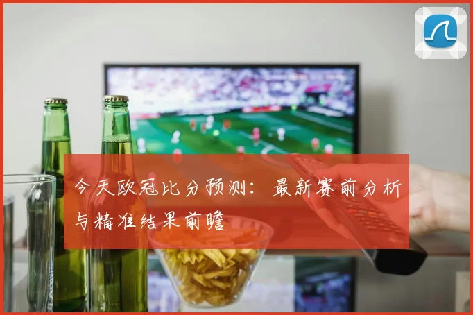 今天欧冠比分预测：最新赛前分析与精准结果前瞻