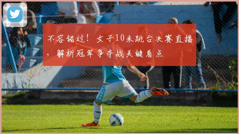 不容错过！女子10米跳台决赛直播，解析冠军争夺战关键看点