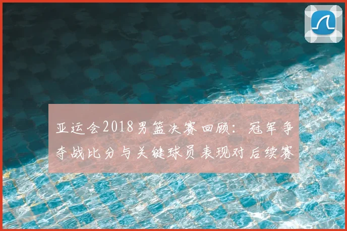 亚运会2018男篮决赛回顾：冠军争夺战比分与关键球员表现对后续赛事影响