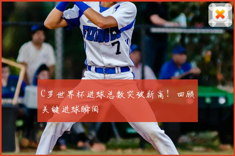 C罗世界杯进球总数突破新高！回顾关键进球瞬间